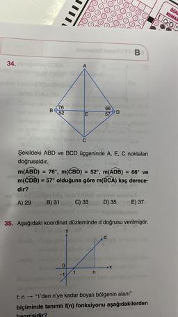 ©
ÖĞRE
NUMAK
LOOS
B
34.nums OSA
A
18
76
52
66
57
D
E
C
Şekildeki ABD ve BCD üçgeninde A, E, C noktaları
doğrusaldır.
le
m(ABD) = 76°, m(CBD) = 52°, m(ADB) = 66° ve
m(CDB) = 57° olduğuna göre m(BCA) kaç derece-
dir?
A) 29 B) 3 C) 33 D) 35 E) 37
em
35. Aşağıdaki koordinat düzleminde d doğrusu verilmiştir.
y
O
X
n
-1
f:n "1'den n'ye kadar boyalı bölgenin alanı"
biçiminde tanımlı f(n) fonksiyonu aşağıdakilerden
hangisidir?
