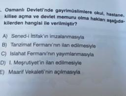 Osmanlı Devleti'nde gayrimüslimlere okul, hastane,
kilise açma ve devlet memuru olma hakları aşağıda-
kilerden hangisi ile verilmiştir?
A) Sened-i İttifak'ın imzalanmasıyla
B) Tanzimat Fermanı'nın ilan edilmesiyle
C) Islahat Fermanı'nın yayımlanmasıyla
D) I. Meşrutiyet'in ilan edilmesiyle
E) Maarif Vekaleti'nin açılmasıyla