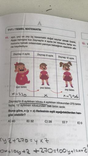A
TYT / TEMEL MATEMATİK
11. xyz, yxz ve zxy üç basamaklı doğal sayılar olmak üzere,
Ayşe hemşire kızı Zeynep'in 4 ayda bir kilosunu tartıp so-
nucunu bebek odasındaki panoya bebeğinin resminin altı-
na kaydediyor.
12.
Zeynep 4 aylık
Zeynep 8 aylık
Zeynep 1