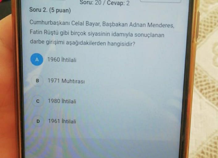 Soru: 20 / Cevap: 2
Soru 2. (5 puan)
Cumhurbaşkanı Celal Bayar, Başbakan Adnan Menderes,
Fatin Rüştü gibi birçok siyasinin idamıyla sonuçlanan
darbe girişimi aşağıdakilerden hangisidir?
A
1960 ihtilali
B 1971 Muhtırası
C
1980 ihtilali
D
1961 İhtilali