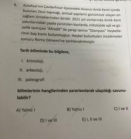 1.
Kütahya'nın Çavdarhisar ilçesindeki Aizanoi Antik Kenti içinde
bulunan Zeus tapınağı, anıtsal yapıların günümüze ulaşan en
sağlam örneklerinden biridir. 2021 yılı sonlarında Antik Kent
yakınlarındaki çayda yürütülen kazılarda, mitolojide aşk ve gü-
zellik tanrıçası “Afrodit” ile şarap tanrısı “Dionysos” heykelle-
rinin baş kısmı bulunmuştur. Heykel buluntuları incelemeler
sonucu Roma Dönemi'ne tarihlendirilmiştir.
Tarih biliminde bu bilgilere,
1. kronoloji,
II. arkeoloji,
III. paleografi
.
bilimlerinin hangilerinden yararlanılarak ulaşıldığı savunu-
labilir?
A) Yalniz !
B) Yalnız !
C) I ve II
D) I ve III
E) I, II ve III