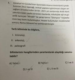 1.
Kütahya'nın Çavdarhisar ilçesindeki Aizanoi Antik Kenti içinde
bulunan Zeus tapınağı, anıtsal yapıların günümüze ulaşan en
sağlam örneklerinden biridir. 2021 yılı sonlarında Antik Kent
yakınlarındaki çayda yürütülen kazılarda, mitolojide aşk ve gü-
zellik tanrıçası “Afrodit” ile şarap tanrısı “Dionysos” heykelle-
rinin baş kısmı bulunmuştur. Heykel buluntuları incelemeler
sonucu Roma Dönemi'ne tarihlendirilmiştir.
Tarih biliminde bu bilgilere,
1. kronoloji,
II. arkeoloji,
III. paleografi
.
bilimlerinin hangilerinden yararlanılarak ulaşıldığı savunu-
labilir?
A) Yalniz !
B) Yalnız !
C) I ve II
D) I ve III
E) I, II ve III
