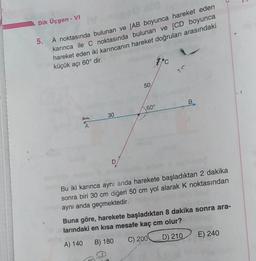 1
Dik Üçgen - VI
5. A noktasında bulunan ve (AB boyunca hareket eden
karınca ile c noktasında bulunan ve [CD boyunca
hareket eden iki karıncanın hareket doğruları arasındaki
küçük açı 60° dir.
7
50
B
60°
30
A
D
Bu iki karınca aynı anda harekete başladıktan 2 dakika
sonra biri 30 cm diğeri 50 cm yol alarak k noktasından
aynı anda geçmektedir.
Buna göre, harekete başladıktan 8 dakika sonra ara-
larındaki en kısa mesafe kaç cm olur?
A) 140 B) 180 C) 2001 D) 210
E) 240
