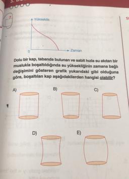 OOOO
Yükseklik
1
0
Zaman
Dolu bir kap, tabanda bulunan ve sabit hızla su akıtan bir
muslukla boşaltıldığında su yüksekliğinin zamana bağlı
değişimini gösteren grafik yukarıdaki gibi olduğuna
göre, boşaltılan kap aşağıdakilerden hangisi olabilir?
A)
B)
C)
D)
E)