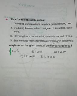 2.
Mayoz sırasında gerçekleşen;
I. Homolog kromozomlarda meydana gelen krossing over,
II. Homolog kromozomların rastgele zıt kutuplara çekil-
mesi,
III. Homolog kromozomların hücrenin ortasında dizilmesi,
IV. Bazı homolog kromozomlarda ayrılmamanın olabilmesi
olaylarından hangileri anafaz I'de meydana gelmez?
A I ve III
af
B) II ve III
C) II ve IV
D) I, III ve IV E) II, III ve IV
