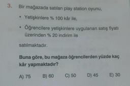 3.
Bir mağazada satılan play station oyunu,
Yetişkinlere % 100 kâr ile,
Öğrencilere yetişkinlere uygulanan satış fiyatı
üzerinden % 20 indirim ile
satılmaktadır.
Buna göre, bu mağaza öğrencilerden yüzde kaç
kâr yapmaktadır?
A) 75
B) 60
C) 50
D) 45
E) 30
