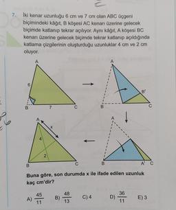 7. İki kenar uzunluğu 6 cm ve 7 cm olan ABC üçgeni
biçimindeki kâğıt, B köşesi AC kenarı üzerine gelecek
biçimde katlanıp tekrar açılıyor. Aynı kâğıt, A köşesi BC
kenarı üzerine gelecek biçimde tekrar katlanıp açıldığında
katlama çizgilerinin oluşturduğu uzunluklar 4 cm ve 2 cm
oluyor.
A
A
6
B
B
7
C
B
C
A
6
X
4
2
B
C
B
A C
Buna göre, son durumda x ile ifade edilen uzunluk
kaç cm'dir?
45
48
36
A)
B)
C)4
D)
E) 3
11
13
11
