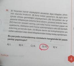 16. (0) Yazarken kendi söyleyişimi aksatırlar diye kitapları zihni-
min dişinda bırakırım. (II) Ama bütün yazarların da aynı tavır
içinde olması gerektiğini söyleyemem. (III) Gerçekten de iyi
yazarlar kitaplarıyla üstüme fena abanır, yüreksiz ederler beni.
(IV) Hani bir ressam varmış, çok kötü horoz resimleri yapar ve
uşaklarına, dükkana canli horoz sokmamalarını sıkı sıkı tembih
edermiş ya bende öyle. (V) Böyle derim de kütüphanemin en
vefalı sakinleri olan dost kitaplarımdan kolay kolay ayrılamam.
Bu parçada numaralanmış cümlelerin hangisinde bir yazım
yanlışı yapılmıştır?
A)
B) II.
C) III.
D) IV.
E) V.
Türkçe
4.
