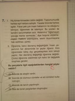 7. 1. Hiç kimse kimseden üstün değildir. Toplumumuzda
herkes eşit haklara sahiptir. Yasalar önünde herkes
eşittir. Fakat pek çok insan haklarının ne olduğunu
bilmiyor, öğrenmek de istemiyor. Bu yüzden de
kendini savunmaktan aciz. Atalarımız "Ağlamayan
çocuğa meme vermezler." diye boşuna söyleme-
mişler. Hakkını aramayana, sesini duyurmayana
hak verilmez, çünkü.
II. Öğrenme, kalıcı davranış değişikliğidir. İnsan, ya-
şamının her döneminde bir şeyler öğrenir. Kimi
öğrenmeler bilinç dışı gerçekleşirken kimi bilinçli
yapılır. Her davranış değişikliği öğrenme değildir.
Çünkü öğrenme olabilmesi için kalıcı bir değişiklik
oluşması gerekir.
Bu parçalarla ilgili aşağıdakilerden hangisi söyle-
nebilir?
Alikisinde de eleştiri vardır.
B) İkisinde de olumsuz cümleler ve ad cümleleri kulla-
nılmıştır.
C) ikisinde de tanım yapılmıştır.
D/ ikisi de öznel yargılardan oluşmuştur.