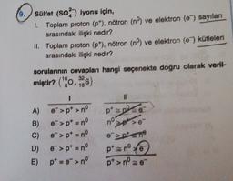 9.
sülfat (50%) iyonu için,
1. Toplam proton (p"), nötron (nº) ve elektron (e) sayılan
arasındaki ilişki nedir?
II. Toplam proton (p), nötron (nº) ve elektron (e) kütleleri
arasındaki ilişki nedir?
32
16
)
pp
sorularının cevapları hangi seçenekte doğru olarak veril-
miştir? ("*0,25)
I
II
A) e">p> nº
B)
e">pt = nº
> >
C) e->p = nº
>pten
D) e">pt = nº
pt znº te
E) pt = ">no
* e-
pt>nº-
no
