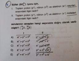 9.
sülfat (50%) iyonu için,
1. Toplam proton (p"), nötron (nº) ve elektron (e) sayılan
arasındaki ilişki nedir?
II. Toplam proton (p), nötron (nº) ve elektron (e) kütleleri
arasındaki ilişki nedir?
32
16
)
pp
sorularının cevapları hangi seçenekte doğru olarak veril-
miştir? ("*0,25)
I
II
A) e">p> nº
B)
e">pt = nº
> >
C) e->p = nº
>pten
D) e">pt = nº
pt znº te
E) pt = ">no
* e-
pt>nº-
no
