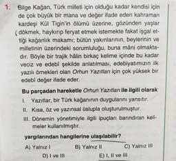 1. Bilge Kağan, Türk milleti için olduğu kadar kendisi için
de çok büyük bir mana ve değer ifade eden kahraman
kardeşi Kül Tigin'in ölümü üzerine, gözünden yaşlar
dökmek, haykırıp feryat etmek istemekte fakat işgal et-
tiği kağanlık makamı; bütün yakınlarının, beylerinin ve
milletinin üzerindeki sorumluluğu, buna mâni olmakta-
dir. Böyle bir trajik hâlin birkaç kelime içinde bu kadar
veciz ve edebî şekilde anlatılması, edebiyatımızın ilk
yazılı örnekleri olan Orhun Yazıtları için çok yüksek bir
edebî değer ifade eder.
Bu parçadan hareketle Orhun Yazıtları ile ilgili olarak
I. Yazıtlar, bir Türk kağanının duygularını yansıtır.
II. Kısa, öz ve yazınsal üslupla oluşturulmuştur.
III. Dönemin yönetimiyle ilgili ipuçları barındıran keli-
meler kullanılmıştır.
yargılarından hangilerine ulaşılabilir?
A) Yalnız
B) Yalnız 11
C) Yalnız III
E) I, II ve III
D) I ve III