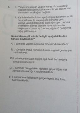 1.
1. Yeryüzüne ulaşan yağışın hangi türde olacağı
yağışın oluştuğu bulut katmanı ile yer arasındaki
atmosferin sıcaklığına bağlıdır.
II. Kar kristalleri buluttan aşağı doğru düşerken sıcak
hava katmanı ile karşılaşınca erir ama yerin
yüzeye yakın bölgesinde sıcaklığı suyun donma
sicaklığının altında olan bir hava katmanı ile
karşılaşınca donar ve "donan yağmur" dediğimiz
yağış şekli oluşur.
Numaralanmış ll. cümle ile ilgili aşağıdakilerden
hangisi söylenebilir?
A) I. cümlede yapılan açıklama örneklendirilmektedir.
B) I. cümlede ortaya konulan durumun gerekçesine yer
verilmektedir.
C) I. cümlede yer alan bilgiyle ilgili farklı bir noktaya
dikkat çekilmektedir.
D) I. cümlede dile getirilen iddianın, geçerliliğini her
zaman korumadığı vurgulanmaktadır.
E) I. cümlede anlatılanların gerçekleşme koşuluna
belirtilmektedir.
A day Yayinlar