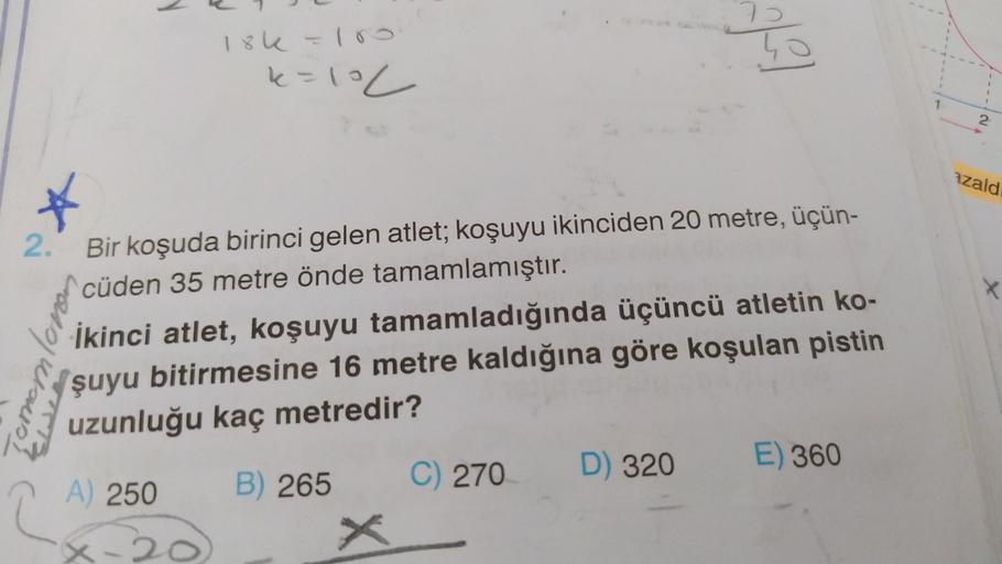 lok - 10
so
k=loc
2
azald
2.
X
[erremloro
Bir koşuda birinci gelen atlet; koşuyu ikinciden 20 metre, üçün-
cüden 35 metre önde tamamlamıştır.
İkinci atlet, koşuyu tamamladığında üçüncü atletin ko-
şuyu bitirmesine 16 metre kaldığına göre koşulan pistin
uzu