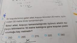 lok - 10
so
k=loc
2
azald
2.
X
[erremloro
Bir koşuda birinci gelen atlet; koşuyu ikinciden 20 metre, üçün-
cüden 35 metre önde tamamlamıştır.
İkinci atlet, koşuyu tamamladığında üçüncü atletin ko-
şuyu bitirmesine 16 metre kaldığına göre koşulan pistin
uzunluğu kaç metredir?
D) 320
E) 360
C) 270
A) 250
B) 265
20

