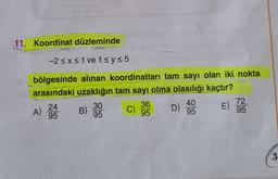 11. Koordinat düzleminde
-2<x< 1 ve 15 y = 5
bölgesinde alınan koordinatları tam sayı olan iki nokta
arasındaki uzaklığın tam sayı olma olasılığı kaçtır?
40
72
24
30
B) c) 36
C
95
95
95
95
95
A)
D) :
E) 22
3