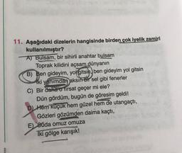 11. Aşağıdaki dizelerin hangisinde birden çok iyelik zamiri
kullanılmıştır?
A) Bulsam, bir sihirli anahtar bulsam
Toprak kilidini açsam dünyanın
B) Ben gideyim, yolgitsin, ben gideyim yol gitsin
iki yanımdan aksın bir sel gibi fenerler
C) Bir daha o tirsat geçer mi ele?
Dün gördüm, bugün de göresim geldi!
D Hem küçük hem güzel hem de utangaçtı,
Gözleri gözümden daima kaçtı,
E) Suda omuz omuza
Iki gölge karışık!