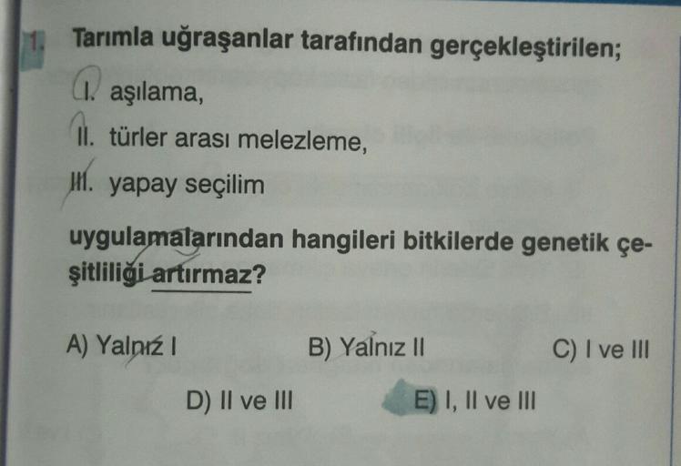 11.
Tarımla uğraşanlar tarafından gerçekleştirilen;
(1. aşılama,
01. türler arası melezleme,
11. yapay seçilim
uygulamalarından hangileri bitkilerde genetik çe-
şitliliği artırmaz?
A) Yalnız
B) Yalnız II
C) I ve III
D) II ve III
E) I, II ve III