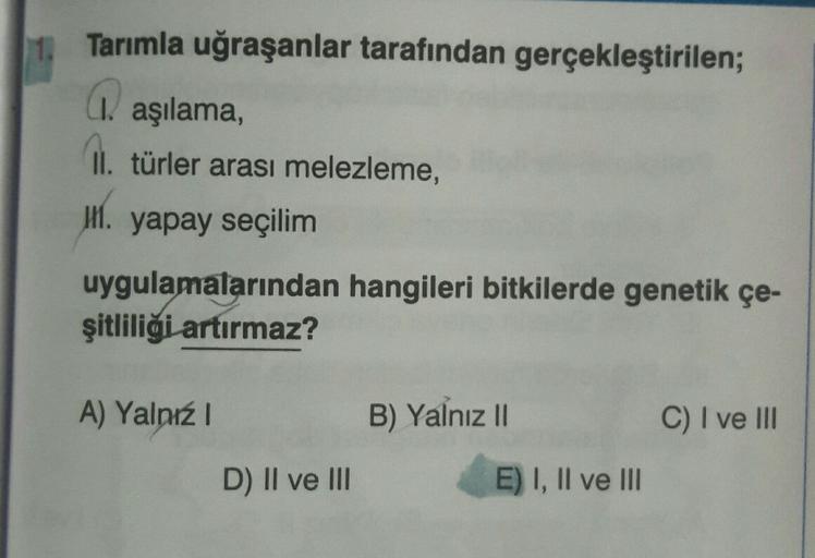 11.
Tarımla uğraşanlar tarafından gerçekleştirilen;
(1. aşılama,
01. türler arası melezleme,
11. yapay seçilim
uygulamalarından hangileri bitkilerde genetik çe-
şitliliği artırmaz?
A) Yalnız
B) Yalnız II
C) I ve III
D) II ve III
E) I, II ve III
