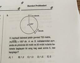 er
Hareket Problemleri
B
5.
20m/dk
R0150°
30m/dk
B
M
K merkezli dairesel pistin çevresi 720 metre,
m(AKB) = 150° dir. A ve B noktalarından aynı
anda ok yönünde 20 m/dk ve 30 m/dk hızlarla ha-
rekete başlayan iki araç kaç saat sonra 6. kez
karşılaşır?
A) 1
B) 1,2 C) 1,3
D) 1,5
E) 2
