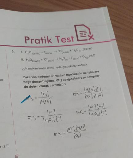 H
Pratik Test
3.
1. H2O2 (suda) + lisuda)
- TO
10 (suda) + H2O) (Yavaş)
→ H₂ + 1
(suda)
(Hizli)
+029)
II. H2O2(suda)
+ 10
(suda)
çok mekanizmalı tepkimede gerçekleşmektedir.
en
Yukarıda kademeleri verilen tepkimenin derişimlere
bağlı denge bağıntısı (K) aş