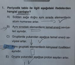 1. Periyodik tablo ile ilgili aşağıdaki ifadelerden
hangisi yanlıştır?
A) Soldan sağa doğru aynı sırada elementlerin
atom numarası artar.
B)
Aynı sıradaki elementlerin temel enerji seviye-
leri aynıdır.
C) Gruplarda yukarıdan aşağıya temel enerji se-
viyesi artar.
D) Aynı gruptaki elementlerin kimyasal özellikleri
aynıdır.
E) Grupta yukarıdan aşağıya proton sayıları artar.
