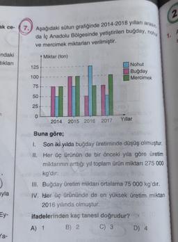 2
ak ce-
7.) Aşağıdaki sütun grafiğinde 2014-2018 yılları arasın
da İç Anadolu Bölgesinde yetiştirilen buğday, nohu
ve mercimek miktarları verilmiştir.
A
1.
ndaki
Siklan
Miktar (ton)
125
Nohut
Buğday
Mercimek
100
75
50
25
7
O
Yillar
2014
2015 2016 2017
j
Buna göre;
1. Son iki yılda buğday üretiminde düşüş olmuştur.
II. Her üç ürünün de bir önceki yıla göre üretim
miktarının arttığı yıl toplam ürün miktarı 275 000
kg'dır.
III. Buğday üretim miktarı ortalama 75 000 kg'dır.
IV. Her üç ürününde de en yüksek üretim miktarı
2016 yılında olmuştur.
ifadelerinden kaç tanesi doğrudur?
B) 2.
C) 3 D) 4
uyla
Ey-
A) 1
la-