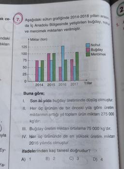 2
ak ce-
7.) Aşağıdaki sütun grafiğinde 2014-2018 yılları arasın
da İç Anadolu Bölgesinde yetiştirilen buğday, nohu
ve mercimek miktarları verilmiştir.
A
1.
ndaki
Siklan
Miktar (ton)
125
Nohut
Buğday
Mercimek
100
75
50
25
7
O
Yillar
2014
2015 2016 2017
j
Buna göre;
1. Son iki yılda buğday üretiminde düşüş olmuştur.
II. Her üç ürünün de bir önceki yıla göre üretim
miktarının arttığı yıl toplam ürün miktarı 275 000
kg'dır.
III. Buğday üretim miktarı ortalama 75 000 kg'dır.
IV. Her üç ürününde de en yüksek üretim miktarı
2016 yılında olmuştur.
ifadelerinden kaç tanesi doğrudur?
B) 2.
C) 3 D) 4
uyla
Ey-
A) 1
la-
