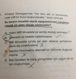 . Amasya Genelgesi'nde "Her türlü etki ve denetimden
uzak millî bir kurul oluşturulacaktır." kararı alınmıştır.
Bu kararın öncelikli olarak aşağıdakilerden hangisine
yönelik bir adım olduğu söylenebilir?
A) Halkın Milli Mücadele'ye verdiği desteği artırmaya
B) Saltanatın ve hilafetin kaldırılmasına
C) Milf Mücadele içinde yer alan saltanat yanlılarının
devre dışı bırakılmasına X
D) İstanbul Hükûmetine alternatif bir hükûmet oluşturul-
X
E) İtilaf Devletleri ile barış görüşmeleri için uygun bir or-
tam oluşturmaya
masina
