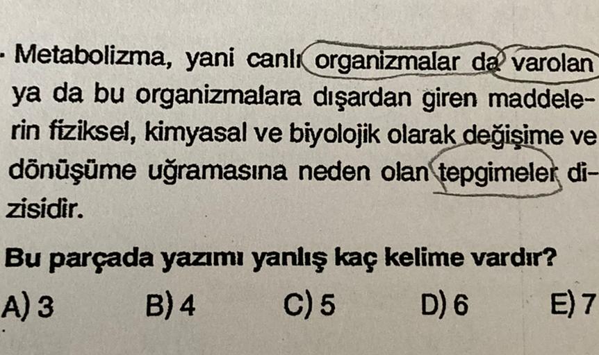 - Metabolizma, yani canlı organizmalar da varolan
ya da bu organizmalara dışardan giren maddele-
rin fiziksel, kimyasal ve biyolojik olarak değişime ve
dönüşüme uğramasına neden olan tepgimeler di-
zisidir.
Bu parçada yazımı yanlış kaç kelime vardır?
A) 3