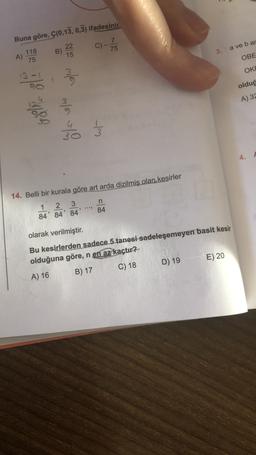 Hip
Buna göre, Ç(0,13, 0,3) ifadesinin
C)
7
75
22
B)
15
118
a ve bar
3.
A)
75
OBE
OKE
ma
olduğ
A) 32
Volg
% e/o
}
4.
14. Belli bir kurala göre art arda dizilmiş olan kesirler
n
84
2 3
84' 84' 84'
..
olarak verilmiştir.
Bu kesirlerden sadece 5 tanesi sadeleşemeyen basit kesir
olduğuna göre, n en az kaçtır?
D) 19
E) 20
C) 18
B) 17
A) 16
