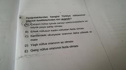 8.
A) ca
Aşağıdakilerden hangisi Türkiye nüfusunun
yapısal özelliklerinden biri değildir?
A) Çalışan nüfus içinde sanayi sektöründekilerin en
büyük paya sahip olması
B) Erkek nüfusun kadın nüfustan fazla olması
C) Kentlerdeki okuryazar oranının daha yüksek ol-
masi
D) Yaşlı nüfus oranının az olması
E) Genç nüfus oranının fazla olması
Srin
