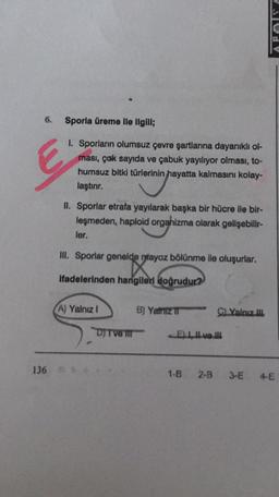 Sporla üreme ile ilgili;
1. Sporların olumsuz çevre şartlarına dayanıklı ol-
ması, çok sayıda ve çabuk yayılıyor olması, to-
humsuz bitki türlerinin hayatta kalmasını kolay-
laştırır.
II. Sporlar etrafa yayılarak başka bir hücre ile bir-
leşmeden, haploid organizma olarak gelişebilir-
ler.
III. Sporlar genelde ntayoz bölünme ile oluşurlar.
K
ifadelerinden hangileri doğrudur?
A) Yalnız!
6) Yamruz
Yalnız
DJ TVO
El ve 10
136
1-B
2-B