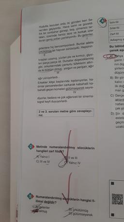 Isim-fiil
Sifat-fiil
Zart-fiil
Hudutta bozulan ordu iki günden beri Se-
rez'den geçiyordu. Hava serin ve güzeldi.
llik bir sonbahar güneşi, boş, çimensiz tar-
laları, üzerinde henüz taze ve korkak izler
duran geniş yollar parlatıyordu. Bu gelenler,
1
gidenlere hiç benzemiyorlardı. Bunlar adeta
Ürkütülmüş bir hayvan sürüsüydü. Hepsinin
II
Adlaşmış s
Bu tablod
çenek aşa
tıraşları uzamış, yüzleri pis ve kırmızı, giysi-
leri parça parça idi. Dursalar düşeceklermiş
gibi, omuzlarındaki çamurlu tüfeklerin altın-
da iki büklüm olmuş; yorgun ve perişan, ağır
ağır yürüyorlardı...
Erkekler köşe başlarında toplanıyorlar, ka-
dinlar pencerelerden sarkarak kabahatli ka-
bahatli geçen kümeleri gülümseyerek seyre-
IV.
diyorlar, bedava ve çok eğlenceli bir sinema-
tograf keyfi duyuyorlardı.
A Yahya
şairin
nin dış
şiirleri
düşün
B) Bir şiir
kalıcı
lik doğ
mang
C) Gerçe
aktard
natlarc
çek şii
D) Şiir d
estetic
geçm
uzakl:
2 ve 3. soruları metne göre cevaplay-
niz.
Metinde numaralandırılmış sözcüklerin
hangileri zarf fiildlt?
A) Yalnız
BIl ve III
C) III ve IV
D. Yalnız IV
Numaralandırılmış sözcüklerin hangisi fi-
ilimsi değildir?
Al gelenler
B) ürkütülmüş
olmuş
D) gülümseyerek
