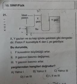 10. SINIF/Fizik
D
21.
ideal
piston
x
Y gazi
gazi
K 10 2 11
F
Su
Ki
X, Y gazları ve su kap içinde şekildeki gibi dengede-
dir. Piston F kuwetiyle K den Lye getiriliyor.
Bu durumda,
1 F kuwetinin büyüklüğü artar.
II. X gazının basıncı değişmez.
III. Y gazının basıncı artar.
yargılarından hangileri doğrudur?
A) Yalnız! B) Yalnız II C) Yalnız III
D) I ve III
E) I, II ve III
so