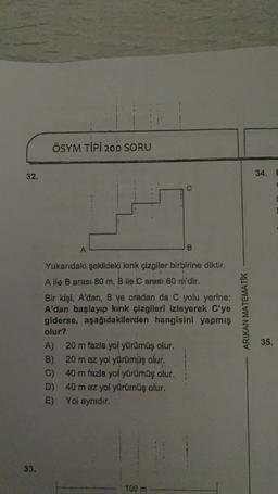 ÖSYM TIPI 200 SORU
32.
34. E
C
A
B
Yukarıdaki şekildeki kirik çizgiler birbirine diktir.
A ile Barası 80 m, B ile C aras: 60 m'dir.
Bir kişi, A'dan, B ve oradan da C yolu yerine;
A'dan başlayıp kirik çizgileri izleyerek C'ye
giderse, aşağıdakilerden hangisini yapmış
olur?
A) 20 m fazla yol yürümüş olur.
B) 20 m az yol yürümüş olur.
C) 40 m fazla yol yürümüş olur.
D) 40 m az yol yürümüş olur.
E) Yol aynidir.
ARIKAN MATEMATIK
35.
33.
100 m
