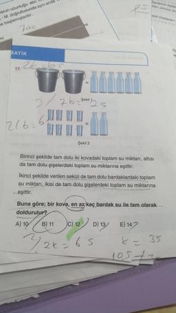 sayılarınun toplar
Dilen sonuca bu
es
Yetik Ortalama
Warun uzunluğu abc
.-M doğrultusunda aynı anda
te başlamışlardır.
M
Tac
ep
die
MATİK
PE
17. 24-65
UU
3/ 7 b
zb=
Şekil 1
bs
UL
216.6
Şekil 2
Birinci şekilde tam dolu iki kovadaki toplam su miktarı, altısı
da tam dolu şişelerdeki toplam su miktarına eşittir.
İkinci şekilde verilen sekizi de tam dolu bardaklardaki toplam
su miktarı, ikisi de tam dolu şişelerdeki toplam su miktarına
eşittir.
Buna göre; bir kova, en az kaç bardak su ile tam olarak
doldurulur?
A) 10
B) 11
C) 12
D) 13
E) 147
)
32
726-65
k = 35
los te