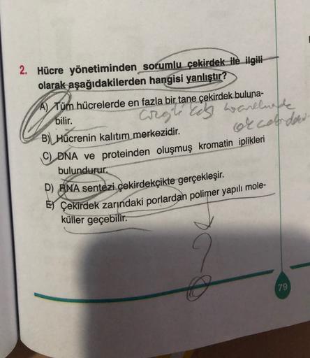 2. Hücre yönetiminden sorumlu çekirdek_ile ilgili
olarak aşağıdakilerden hangisi yanlıştır?
A) Tüm hücrelerde en fazla bir tane çekirdek buluna-
Corgleeds warelwee
bilir.
occarded
B) Hücrenin kalıtım merkezidir.
DNA ve proteinden oluşmuş kromatin iplikleri