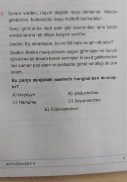 10. Selam verdim, rüşvet değildir deyu almadılar. Hüküm
gösterdim, faidesizdür deyu mültefit bulmadılar.
Gerçi görünürde itaat eder gibi davrandılar ama bütün
sorduklarıma hal diliyle karşılık verdiler.
Dedim: Ey arkadaşlar, bu ne fili hata ve çin-ebrudur?
Dedim: Benim maaş almami uygun görmüşler ve bunun
için elime bir tekaüt beratı vermişler ki vakıf gelirlerinden
her zaman pay alam ve padişaha gönül rahatlığı ile dua
kilam.
Bu parça aşağıdaki eserlerin hangisinden alınmış
tir?
A) Hayriyye
C) Harname
B) Şikayetname
D) Seyahatnâme
E) Fütüvvetnâme
3
AYTYÖN20211-4