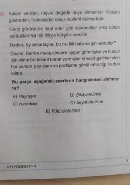 10. Selam verdim, rüşvet değildir deyu almadılar. Hüküm
gösterdim, faidesizdür deyu mültefit bulmadılar.
Gerçi görünürde itaat eder gibi davrandılar ama bütün
sorduklarıma hal diliyle karşılık verdiler.
Dedim: Ey arkadaşlar, bu ne fili hata ve çin-ebrudur?
Dedim: Benim maaş almami uygun görmüşler ve bunun
için elime bir tekaüt beratı vermişler ki vakıf gelirlerinden
her zaman pay alam ve padişaha gönül rahatlığı ile dua
kilam.
Bu parça aşağıdaki eserlerin hangisinden alınmış
tir?
A) Hayriyye
C) Harname
B) Şikayetname
D) Seyahatnâme
E) Fütüvvetnâme
3
AYTYÖN20211-4
