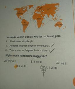 9.
Asya
Avrupa
K.
Amerika
Afrika
G.
Amerika
Avustralya
Yukarıda verilen Coğrafi Keşifler haritasına göre,
1. Hindistan'a ulaşılmıştır.
II. Akdeniz limanları önemini korumuştur.
.
III. Yeni kitalar ve bölgeler bulunmuştur.
. .
bilgilerinden hangilerine ulaşılabilir?
A) Yalnız!
B) Il ve III
D) I ve III
C) I ve II
E) I, II ve III