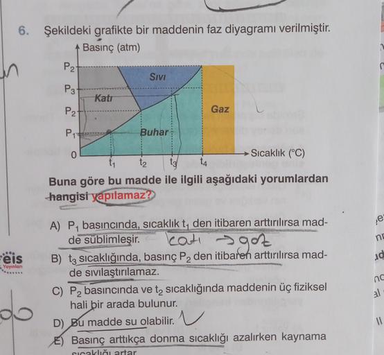 6. Şekildeki grafikte bir maddenin faz diyagramı verilmiştir.
Basınç (atm)
P2
Sivi
P3
Kati
P2
Gaz
P1
Buhar
0
→ Sıcaklık (°C)
ty 14
Buna göre bu madde ile ilgili aşağıdaki yorumlardan
hangisi yapılamaz?
e
no
.
eis
d
Yayınlan
A) P4 basıncında, sıcaklık t, de