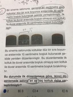 2017
Bir sinema salonuna, genişliği 80 santimetre olan
koltuklar düz bir sıra boyunca aralarında 30 santi-
metre boşluk bulunacak şekilde yerleştirilmiştir. İlk
koltuk ile duvar arasında boşluk olmayıp son koltuk
ile duvar arasında 30 santimetre boşluk bulunmak-
tadır.
ER
30
17
So
Bu sinema salonunda koltuklar düz bir sıra boyun-
ca aralarında 10 santimetre boşluk bulunacak şe-
kilde yeniden düzenlenmiştir. Bu düzenlemede ilk
koltuk ile duvar arasında boşluk olmayıp son koltuk
ile duvar arasında 10 santimetre boşluk bırakılmış-
tır.
Bu durumda ilk düzenlemeye göre, ikinci dü-
zenlemede salona en az kaç koltuk daha ver-
leştirilmiştir?
2 B) 3 C) 4 D) 5 E) 6