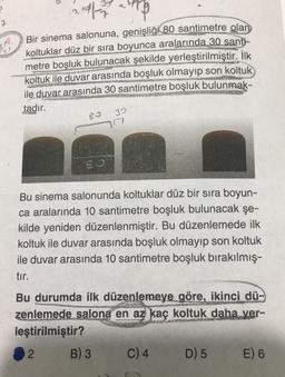 2017
Bir sinema salonuna, genişliği 80 santimetre olan
koltuklar düz bir sıra boyunca aralarında 30 santi-
metre boşluk bulunacak şekilde yerleştirilmiştir. İlk
koltuk ile duvar arasında boşluk olmayıp son koltuk
ile duvar arasında 30 santimetre boşluk bulunmak-
tadır.
ER
30
17
So
Bu sinema salonunda koltuklar düz bir sıra boyun-
ca aralarında 10 santimetre boşluk bulunacak şe-
kilde yeniden düzenlenmiştir. Bu düzenlemede ilk
koltuk ile duvar arasında boşluk olmayıp son koltuk
ile duvar arasında 10 santimetre boşluk bırakılmış-
tır.
Bu durumda ilk düzenlemeye göre, ikinci dü-
zenlemede salona en az kaç koltuk daha ver-
leştirilmiştir?
2 B) 3 C) 4 D) 5 E) 6
