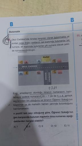 -
B.
B
Matematik
11. A
40, Okul Caddesi'nde binalar karşılıklı olarak bulunmakta ve
soldan sağa doğru caddenin üst kısmında bulunanlar tek
numara, alt kısmında bulunanlar çift numara olacak şekil-
de numaralandırılmıştır.
Market
1
3
OKUL CADDESİ
2
10
2
4
S