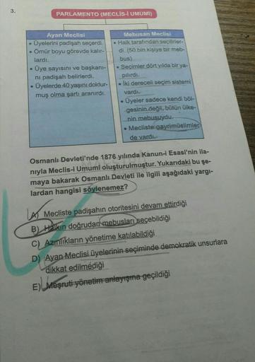 3.
PARLAMENTO (MECLİS-I UMUMİ)
Ayan Meclisi
Üyelerini padişah seçerdi.
Ömür boyu görevde kalır-
lardi.
Üye sayısını ve başkani-
ni padişah belirlerdi.
Üyelerde 40 yaşını doldur-
muş olma şartı aranırdı.
Mebusan Meclisi
• Halk tarafından seçilirler-
di. (50