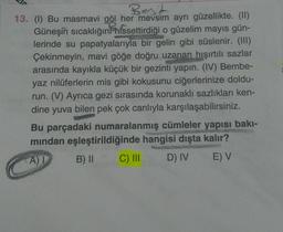 Best
13. (1) Bu masmavi göl her mevsim ayrı güzellikte. (II)
Güneşin sıcaklığını hissettirdiği o güzelim mayıs gün-
lerinde su papatyalarıyla bir gelin gibi süslenir. (III)
Çekinmeyin, mavi göğe doğru uzanan hışırtılı sazlar
arasında kayıkla küçük bir gezinti yapın. (IV) Bembe-
yaz nilüferlerin mis gibi kokusunu ciğerlerinize doldu-
run. (V) Ayrıca gezi sırasında korunaklı sazlıkları ken-
dine yuva bilen pek çok canlıyla karşılaşabilirsiniz.
Bu parçadaki numaralanmış cümleler yapısı bakı-
mindan eşleştirildiğinde hangisi dışta kalır?
AT B) II C III D) IV E) V
169
