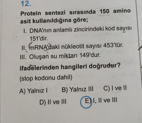 12.
Protein sentezi sırasında 150 amino
asit kullanıldığına göre;
I. DNA'nın anlamlı zincirindeki kod sayısı
151'dir.
II. MRNA'daki nükleotit sayısı 453'tür.
III. Oluşan su miktarı 149'dur.
ifadelerinden hangileri doğrudur?
(stop kodonu dahil)
A) Yalnız B)