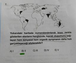 7.
Yukarıdaki haritada numaralandırılarak koyu renkle
gösterilen alanların hangisinde, toprak oluşumunu sağ-
layan hem kimyasal hem organik ayrışmanın daha hızlı
gerçekleşeceği söylenebilir?
A) I
B) II
C) III
D) IV
E) V
