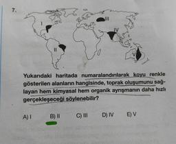 7.
Yukarıdaki haritada numaralandırılarak koyu renkle
gösterilen alanların hangisinde, toprak oluşumunu sağ-
layan hem kimyasal hem organik ayrışmanın daha hızlı
gerçekleşeceği söylenebilir?
A) I
B) II
C) III
D) IV
E) V
